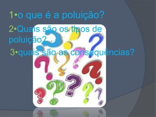 1•o que é a poluição?2•Quais são os tipos de poluição?3•quais são as consequências?