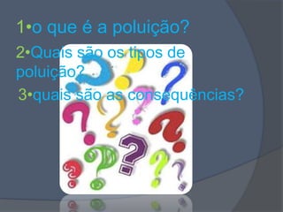 1•o que é a poluição?,[object Object],2•Quais são os tipos de poluição?,[object Object],3•quais são as consequências?,[object Object]