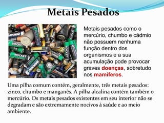 Metais Pesados
                               Metais pesados como o
                               mercúrio, chumbo e cádmio
                               não possuem nenhuma
                               função dentro dos
                               organismos e a sua
                               acumulação pode provocar
                               graves doenças, sobretudo
                               nos mamíferos.
Uma pilha comum contém, geralmente, três metais pesados:
zinco, chumbo e manganês. A pilha alcalina contém também o
mercúrio. Os metais pesados existentes em seu interior não se
degradam e são extremamente nocivos à saúde e ao meio
ambiente.
 