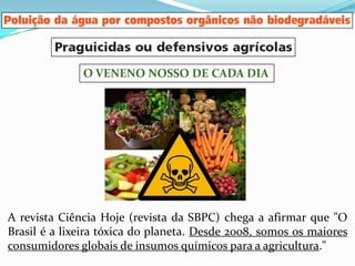 O VENENO NOSSO DE CADA DIA




A revista Ciência Hoje (revista da SBPC) chega a afirmar que "O
Brasil é a lixeira tóxica do planeta. Desde 2008, somos os maiores
consumidores globais de insumos químicos para a agricultura."
 