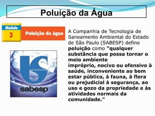 Poluição da Água

      A Companhia de Tecnologia de
      Saneamento Ambiental do Estado
      de São Paulo (SABESP) define
      poluição como “qualquer
      substância que possa tornar o
      meio ambiente
      impróprio, nocivo ou ofensivo à
      saúde, inconveniente ao bem
      estar público, à fauna, à flora
      ou prejudicial à segurança, ao
      uso e gozo da propriedade e às
      atividades normais da
      comunidade.”
 