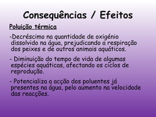 Consequências / Efeitos
Poluição térmica
-Decréscimo na quantidade de oxigénio
dissolvido na água, prejudicando a respiração
dos peixes e de outros animais aquáticos.
- Diminuição do tempo de vida de algumas
espécies aquáticas, afectando os ciclos de
reprodução.
- Potencializa a acção dos poluentes já
presentes na água, pelo aumento na velocidade
das reacções.

 