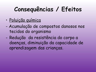 Consequências / Efeitos
• Poluição química
- Acumulação de compostos danosos nos
tecidos do organismo
- Redução da resistência do corpo a
doenças, diminuição da capacidade de
aprendizagem das crianças.

 