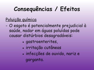Consequências / Efeitos
Poluição química
- O esgoto é potencialmente prejudicial à
saúde, nadar em águas poluídas pode
causar distúrbios desagradáveis:
● gastroenterites,
● irritação cutâneas
● infecções de ouvido, nariz e
garganta.

 