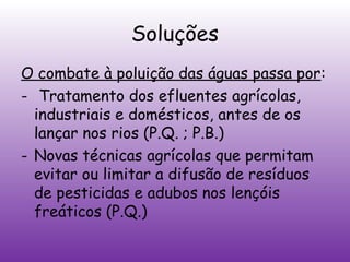 Soluções
O combate à poluição das águas passa por:
- Tratamento dos efluentes agrícolas,
industriais e domésticos, antes de os
lançar nos rios (P.Q. ; P.B.)
- Novas técnicas agrícolas que permitam
evitar ou limitar a difusão de resíduos
de pesticidas e adubos nos lençóis
freáticos (P.Q.)

 