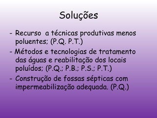 Soluções
- Recurso a técnicas produtivas menos
poluentes; (P.Q. P.T.)
- Métodos e tecnologias de tratamento
das águas e reabilitação dos locais
poluídos; (P.Q.; P.B.; P.S.; P.T.)
- Construção de fossas sépticas com
impermeabilização adequada. (P.Q.)

 