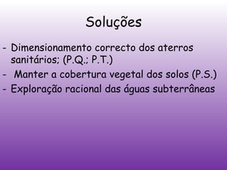 Soluções
- Dimensionamento correcto dos aterros
sanitários; (P.Q.; P.T.)
- Manter a cobertura vegetal dos solos (P.S.)
- Exploração racional das águas subterrâneas

 