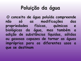 Poluição da água
 O conceito de água poluída compreende
não
só
as
modificações
das
propriedades
físicas,
químicas
e
biológicas da água, mas também a
adição de substâncias líquidas, sólidas
ou gasosas capazes de tornar as águas
impróprias para os diferentes usos a
que se destinam

 