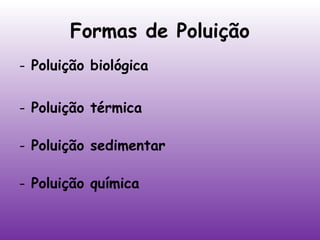 Formas de Poluição
- Poluição biológica
- Poluição térmica
- Poluição sedimentar
- Poluição química

 