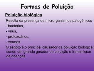 Formas de Poluição
Poluição biológica
Resulta da presença de microrganismos patogénicos
- bactérias,
- vírus,
- protozoários,
- vermes
O esgoto é o principal causador da poluição biológica,
sendo um grande gerador de poluição e transmissor
de doenças.

 