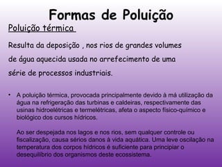 Formas de Poluição

Poluição térmica

Resulta da deposição , nos rios de grandes volumes
de água aquecida usada no arrefecimento de uma
série de processos industriais.
•

A poluição térmica, provocada principalmente devido à má utilização da
água na refrigeração das turbinas e caldeiras, respectivamente das
usinas hidroelétricas e termelétricas, afeta o aspecto físico-químico e
biológico dos cursos hídricos.
Ao ser despejada nos lagos e nos rios, sem qualquer controle ou
fiscalização, causa sérios danos à vida aquática. Uma leve oscilação na
temperatura dos corpos hídricos é suficiente para principiar o
desequilíbrio dos organismos deste ecossistema.

 