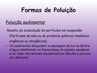 Formas de Poluição
Poluição sedimentar
Resulta da acumulação de partículas em suspensão.
(Partículas de solo ou de produtos químicos insolúveis,
orgânicos ou inorgânicos)
• Os sedimentos bloqueiam a passagem de luz na lâmina
d’água interferindo na fotossíntese de plantas aquáticas
e na visão dos animais aquáticos(Que dificulta a procura
por alimento)

 