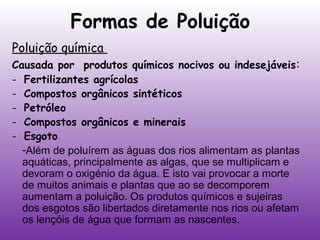 Formas de Poluição
Poluição química

Causada por produtos químicos nocivos ou indesejáveis:
- Fertilizantes agrícolas
- Compostos orgânicos sintéticos
- Petróleo
- Compostos orgânicos e minerais
- Esgoto
-Além de poluírem as águas dos rios alimentam as plantas
aquáticas, principalmente as algas, que se multiplicam e
devoram o oxigénio da água. E isto vai provocar a morte
de muitos animais e plantas que ao se decomporem
aumentam a poluição. Os produtos químicos e sujeiras
dos esgotos são libertados diretamente nos rios ou afetam
os lençóis de água que formam as nascentes.

 