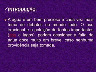 INTRODUÇÃO:

   A água é um bem precioso e cada vez mais
    tema de debates no mundo todo. O uso
    irracional e a poluição de fontes importantes
    (rios e lagos), podem ocasionar a falta de
    água doce muito em breve, caso nenhuma
    providência seja tomada.
 