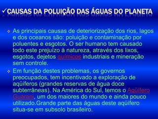 CAUSAS DA POLUIÇÃO DAS ÁGUAS DO PLANETA

    As principais causas de deteriorização dos rios, lagos
     e dos oceanos são: poluição e contaminação por
     poluentes e esgotos. O ser humano tem causado
     todo este prejuízo à natureza, através dos lixos,
     esgotos, dejetos químicos industriais e mineração
     sem controle.
    Em função destes problemas, os governos
     preocupados, tem incentivado a exploração de
     aqüíferos (grandes reservas de água doce
     subterrâneas). Na América do Sul, temos o Aqüífero
     Guarani, um dos maiores do mundo e ainda pouco
     utilizado.Grande parte das águas deste aqüífero
     situa-se em subsolo brasileiro.
 