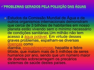 PROBLEMAS GERADOS PELA POLUIÇÃO DAS ÁGUAS


    Estudos da Comissão Mundial de Água e de
     outros organismos internacionais demonstram
     que cerca de 3 bilhões de habitantes em nosso
     planeta estão vivendo sem o mínimo necessário
     de condições sanitárias.Um milhão não tem
     acesso à água potável. Em virtude desses
     graves problemas, espalham-se diversas
     doenças como
     diarréia, esquistossomose, hepatite e febre
     tifóide, que matam mais de 5 milhões de seres
     humanos por ano, sendo que um número maior
     de doentes sobrecarregam os precários
     sistemas de saúde destes países.
 