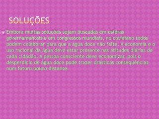    Embora muitas soluções sejam buscadas em esferas
    governamentais e em congressos mundiais, no cotidiano todos
    podem colaborar para que a água doce não falte. A economia e o
    uso racional da água deve estar presente nas atitudes diárias de
    cada cidadão. A pessoa consciente deve economizar, pois o
    desperdício de água doce pode trazer drásticas conseqüências
    num futuro pouco distante.
 