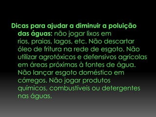 Dicas para ajudar a diminuir a poluição
  das águas: não jogar lixos em
  rios, praias, lagos, etc. Não descartar
  óleo de fritura na rede de esgoto. Não
  utilizar agrotóxicos e defensivos agrícolas
  em áreas próximas à fontes de água.
  Não lançar esgoto doméstico em
  córregos. Não jogar produtos
  químicos, combustíveis ou detergentes
  nas águas.
 