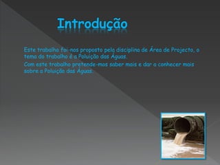 Este trabalho foi-nos proposto pela disciplina de Área de Projecto, o
tema do trabalho é a Poluição das Águas.
Com este trabalho pretende-mos saber mais e dar a conhecer mais
sobre a Poluição das Águas.
 