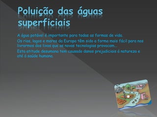 A água potável é importante para todas as formas de vida.
Os rios, lagos e mares da Europa têm sido a forma mais fácil para nos
livrarmos dos lixos que as novas tecnologias provocam...
Esta atitude desumana tem causado danos prejudiciais á natureza e
até á saúde humana.
 