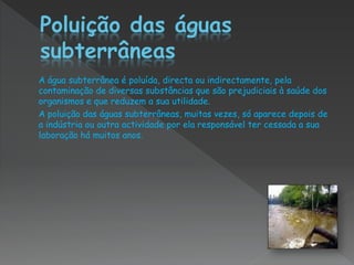 A água subterrânea é poluída, directa ou indirectamente, pela
contaminação de diversas substâncias que são prejudiciais à saúde dos
organismos e que reduzem a sua utilidade.
A poluição das águas subterrâneas, muitas vezes, só aparece depois de
a indústria ou outra actividade por ela responsável ter cessada a sua
laboração há muitos anos.
 