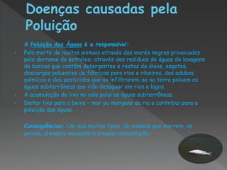 A Poluição das Águas é a responsável:
•   Pela morte de muitos animais através das marés negras provocados
    pelo derrame de petróleo; através dos resíduos de águas de lavagens
    de barcos que contêm detergentes e restos de óleos, esgotos,
    descargas poluentes de fábricas para rios e ribeiros, dos adubos
    químicos e dos pesticidas que ao infiltrarem-se na terra poluem as
    águas subterrâneas que irão desaguar em rios e lagos.
•   A acumulação de lixo no solo polui as águas subterrâneas.
•   Deitar lixo para a beira – mar ou margens de rio a contribui para a
    poluição das águas.

    Consequências: Um dos muitos tipos de animais que morrem, os
    peixes, alimento necessário à nossa alimentação.
 