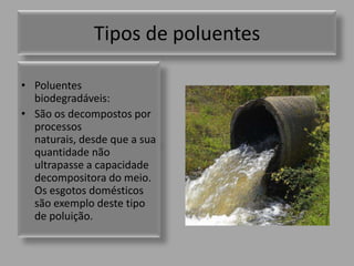 Tipos de poluentes Poluentes biodegradáveis:São os decompostos por processos naturais, desde que a sua quantidade não ultrapasse a capacidade decompositora do meio. Os esgotos domésticos são exemplo deste tipo de poluição.