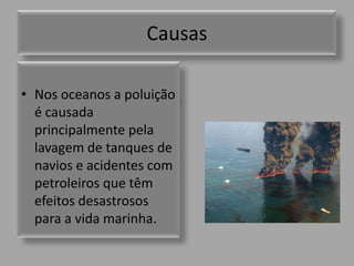 CausasNos oceanos a poluição é causada principalmente pela lavagem de tanques de navios e acidentes com petroleiros que têm efeitos desastrosos para a vida marinha.