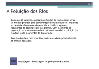 10


A Poluição dos Rios
  Como nós já sabemos, os rios são o habitat de muitos seres vivos.
  Os rios são poluídos pela contaminação de lixos orgânicos, incluindo
  as excreções humanas e dos animais, e resíduos agrícolas
  resultantes da decomposição das plantas. Com o aumento da
  população e com o aumento da actividade industrial, a poluição dos
  rios tem vindo a aumentar de dia para dia.

  Com isto também morrem milhares de seres vivos, principalmente
  os animais aquáticos.




         Reportagem – Reportagem SIC poluição no Rio Paiva
 