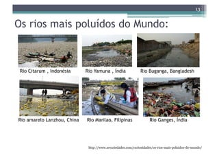 13


Os rios mais poluídos do Mundo:



 Rio Citarum , Indonésia     Rio Yamuna , Índia               Rio Buganga, Bangladesh




Rio amarelo Lanzhou, China   Rio Marilao, Filipinas                 Rio Ganges, Índia




                              http://www.zevariedades.com/curiosidades/os-rios-mais-poluidos-do-mundo/
 