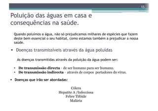 15

Poluição das águas em casa e
consequências na saúde.
  Quando poluímos a água, não só prejudicamos milhares de espécies que fazem
  deste bem essencial o seu habitat, como estamos também a prejudicar a nossa
  saúde.

  Doenças transmissíveis através da água poluídas

   As doenças transmitidas através da poluição da água podem ser:

  •  De transmissão directa – de ser humano para ser humano.
  •  De transmissão indirecta – através de corpos portadores do vírus.

  Doenças que irão ser abordadas:

                                   Cólera
                            Hepatite A /Infecciosa
                               Febre Tifóide
                                   Malária
 