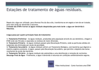 20

Estações de tratamento de águas residuais.


Depois de a água ser utilizada para diversos fins do dia-a-dia, transforma-se em esgoto e tem de ser tratada,
para mais tarde ser devolvida à natureza.
A missão das ETAR é tornar as águas residuais despoluídas para mais tarde a água ser devolvida à
Natureza.


A água passa por quatro principais fases de tratamento:

1. Tratamento Preliminar - As águas residuais, produzidas pela população através do uso doméstico, chegam à
ETAR onde são filtrados e separados os resíduos de maior dimensão.
2. Tratamento Primário - As águas residuais passam pela Decantação Primária, onde as partículas sólidas em
suspensão são eliminadas por acção da gravidade.
3. Tratamento Secundário - As águas residuais sofrem um Tratamento Biológico, com bactérias que digerem a
matéria orgânica existente. A seguir, passam pela Decantação Secundária, que permite o depósito das lamas
resultantes da acção das bactérias.
4. Tratamento Terciário - As águas residuais são submetidas a uma desinfecção e remoção de nutrientes.
Descarga Final da Água - Finalmente, a água é devolvida à natureza em condições ambientalmente seguras.




                                                               Vídeo Institucional – Como funciona uma ETAR
 