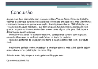 22



    Conclusão
A água é um bem essencial e sem ela não existia a Vida na Terra. Com este trabalho
ficámos a saber que a poluição da água não só consiste em água suja, mas também nas
consequências que esta provoca na saúde. Investigámos sobre as ETAR (Estações de
Tratamento de Águas Residuais), que têm um papel fundamental na sociedade e um
grande impacto na Natureza e também encontrámos alguns princípios básicos para
deixarmos de poluir as águas.
   O decorrer das aulas foi bastante razoável, conseguimos cumprir com os prazos
estabelecidos e com os parâmetros definidos no início do período.
   Todos nós gostámos de trabalhar este tema e estamos satisfeitos com o produto
final.

  No próximo período iremos investigar a Poluição Sonora, mas até lá podem seguir-
nos e subscrever as publicações do nosso blog.

Relembramos: http://operacaostoppoluicao.blogspot.com

Os elementos do O.S.P.
 