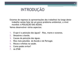 4


              INTRODUÇÃO

Estamos de regresso às apresentações dos trabalhos! Ao longo deste
  trabalho vamos falar de um grave problema ambiental, a nível
  mundial: A POLUIÇÃO DAS ÁGUAS.
Vamos desenvolver vários aspectos:

1.    O que é a poluição das águas? – Rios, mares e oceanos.
2.    Desastres a bordo.
3.    Causas da poluição das águas.
4.    Rios mais poluídos do Mundo e de Portugal.
5.    Riscos e efeitos na saúde.
6.    Como podes evitar?
7.    As ETAR
 