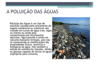 6


A POLUIÇÃO DAS ÁGUAS

 Poluição das Águas é um tipo de
 poluição causado pelo lançamento de
 esgoto residencial ou industrial não
 tratado em cursos de água (rios, lagos
 ou mares) ou ainda pela
 contaminação por fertilizantes
 agrícolas. Água poluída é ainda um
 conceito bastante limitado, pois não
 só compreende as modificações das
 propriedades físicas, químicas e
 biológicas da água, mas também a
 adição de substâncias líquidas, sólidas
 ou gasosas capazes de tornar as águas
 impróprias para consumo.
 