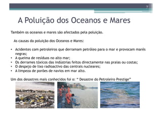 7



    A Poluição dos Oceanos e Mares
Também os oceanos e mares são afectados pela poluição.

 As causas da poluição dos Oceanos e Mares:

•  Acidentes com petroleiros que derramam petróleo para o mar e provocam marés
   negras;
•  A queima de resíduos no alto mar;
•  Os derrames tóxicos das indústrias feitos directamente nas praias ou costas;
•  O despejo de lixo radioactivo das centrais nucleares;
•  A limpeza de porões de navios em mar alto.

Um dos desastres mais conhecidos foi o: “ Desastre do Petroleiro Prestige”
 