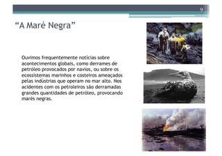 9


“A Maré Negra”


 Ouvimos frequentemente notícias sobre
 acontecimentos globais, como derrames de
 petróleo provocados por navios, ou sobre os
 ecossistemas marinhos e costeiros ameaçados
 pelas indústrias que operam no mar alto. Nos
 acidentes com os petroleiros são derramadas
 grandes quantidades de petróleo, provocando
 marés negras.
 