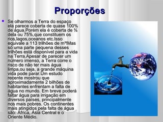 ProporçõesProporções
 Se olharmos a Terra do espaçoSe olharmos a Terra do espaço
ela parece coberta de quase 100%ela parece coberta de quase 100%
de água.Porém ela é coberta de ¾de água.Porém ela é coberta de ¾
dela ou 75%,que constituem osdela ou 75%,que constituem os
rios,lagos,oceanos etc.Issorios,lagos,oceanos etc.Isso
equivale a 113 trilhões de m³!Masequivale a 113 trilhões de m³!Mas
só uma parte pequena dessessó uma parte pequena desses
trilhões está disponível para a vidatrilhões está disponível para a vida
na Terra.Apesar de parecer umna Terra.Apesar de parecer um
número imenso, a Terra corre onúmero imenso, a Terra corre o
risco de não ter mais águarisco de não ter mais água
limpa,ou seja, a grande máquinalimpa,ou seja, a grande máquina
vida pode parar.Um estudovida pode parar.Um estudo
recente mostrou querecente mostrou que
aproximadamente 2 bilhões deaproximadamente 2 bilhões de
habitantes enfrentam a falta dehabitantes enfrentam a falta de
água no mundo. Em breve poderáágua no mundo. Em breve poderá
faltar água para irrigação emfaltar água para irrigação em
diversos países, principalmentediversos países, principalmente
nos mais pobres. Os continentesnos mais pobres. Os continentes
mais atingidos pela falta de águamais atingidos pela falta de água
são: África, Ásia Central e osão: África, Ásia Central e o
Oriente Médio.Oriente Médio.
 