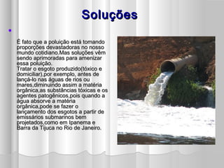 SoluçõesSoluções

É fato que a poluição está tomandoÉ fato que a poluição está tomando
proporções devastadoras no nossoproporções devastadoras no nosso
mundo cotidiano.Mas soluções vêmmundo cotidiano.Mas soluções vêm
sendo aprimoradas para amenizarsendo aprimoradas para amenizar
essa poluição.essa poluição.
Tratar o esgoto produzido(tóxico eTratar o esgoto produzido(tóxico e
domiciliar),por exemplo, antes dedomiciliar),por exemplo, antes de
lançá-lo nas águas de rios oulançá-lo nas águas de rios ou
mares,diminuindo assim a matériamares,diminuindo assim a matéria
orgânica,as substâncias tóxicas e osorgânica,as substâncias tóxicas e os
agentes patogênicos,pois quando aagentes patogênicos,pois quando a
água absorve a matériaágua absorve a matéria
orgânica,pode se fazer oorgânica,pode se fazer o
lançamento dos esgotos a partir delançamento dos esgotos a partir de
emissários submarinos bememissários submarinos bem
projetados,como em Ipanema eprojetados,como em Ipanema e
Barra da Tijuca no Rio de Janeiro.Barra da Tijuca no Rio de Janeiro.
 