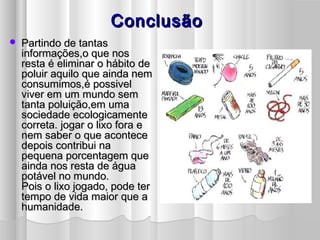ConclusãoConclusão
 Partindo de tantasPartindo de tantas
informações,o que nosinformações,o que nos
resta é eliminar o hábito deresta é eliminar o hábito de
poluir aquilo que ainda nempoluir aquilo que ainda nem
consumimos,é possivelconsumimos,é possivel
viver em um mundo semviver em um mundo sem
tanta poluição,em umatanta poluição,em uma
sociedade ecologicamentesociedade ecologicamente
correta. jogar o lixo fora ecorreta. jogar o lixo fora e
nem saber o que acontecenem saber o que acontece
depois contribui nadepois contribui na
pequena porcentagem quepequena porcentagem que
ainda nos resta de águaainda nos resta de água
potável no mundo.potável no mundo.
Pois o lixo jogado, pode terPois o lixo jogado, pode ter
tempo de vida maior que atempo de vida maior que a
humanidade.humanidade.
 
