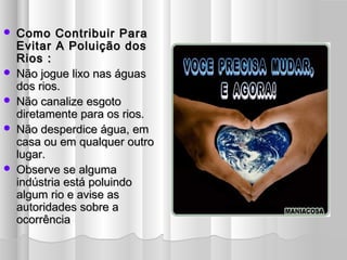  Como Contribuir ParaComo Contribuir Para
Evitar A Poluição dosEvitar A Poluição dos
Rios :Rios :
 Não jogue lixo nas águasNão jogue lixo nas águas
dos rios.dos rios.
 Não canalize esgotoNão canalize esgoto
diretamente para os rios.diretamente para os rios.
 Não desperdice água, emNão desperdice água, em
casa ou em qualquer outrocasa ou em qualquer outro
lugar.lugar.
 Observe se algumaObserve se alguma
indústria está poluindoindústria está poluindo
algum rio e avise asalgum rio e avise as
autoridades sobre aautoridades sobre a
ocorrênciaocorrência
 