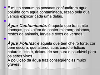  É muito comum as pessoas confundirem águaÉ muito comum as pessoas confundirem água
poluída com água contaminada, razão pela qualpoluída com água contaminada, razão pela qual
vamos explicar cada uma delas.vamos explicar cada uma delas.

Água Contaminada:Água Contaminada: é aquela que transmiteé aquela que transmite
doenças, pois além de conter microorganismos,doenças, pois além de conter microorganismos,
restos de animais, larvas e ovos de vermes.restos de animais, larvas e ovos de vermes.

Água Poluída:Água Poluída: é aquela que tem cheiro forte, coré aquela que tem cheiro forte, cor
bem escura, que alterou suas característicasbem escura, que alterou suas características
naturais, isto é, deixou de ser pura e saudável paranaturais, isto é, deixou de ser pura e saudável para
os seres vivos.os seres vivos.
A poluição da água traz conseqüências muitoA poluição da água traz conseqüências muito
graves .graves .
 