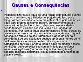 Causas eCausas e ConsequênciasConsequências

Podemos dizer que a água de uma região está poluída quandoPodemos dizer que a água de uma região está poluída quando
uma ou mais de suas utilidades foi prejudicada.Isso podeuma ou mais de suas utilidades foi prejudicada.Isso pode
atingir os seres humanos de forma catastrófica,pois usamos aatingir os seres humanos de forma catastrófica,pois usamos a
água para próprio consumo, porém, principalmente para aágua para próprio consumo, porém, principalmente para a
nossa alimentação.Além disso, abastece nossas cidades,nossa alimentação.Além disso, abastece nossas cidades,
sendo também utilizada nas indústrias e na irrigação desendo também utilizada nas indústrias e na irrigação de
plantações. Por isso, a água deve ter aspecto limpo, pureza deplantações. Por isso, a água deve ter aspecto limpo, pureza de
gosto e estar isenta de microorganismos patogênicos, o que égosto e estar isenta de microorganismos patogênicos, o que é
conseguido através do seu tratamento.A água de um rio éconseguido através do seu tratamento.A água de um rio é
considerada de boa qualidade quando apresenta menos de milconsiderada de boa qualidade quando apresenta menos de mil
coliformes fecais e menos de dez microorganismoscoliformes fecais e menos de dez microorganismos
patogênicos por litro. Portanto, para a água se manter nessaspatogênicos por litro. Portanto, para a água se manter nessas
condições, deve-se evitar sua contaminação por resíduos,condições, deve-se evitar sua contaminação por resíduos,
sejam eles agrícolas (de natureza química ou orgânica),sejam eles agrícolas (de natureza química ou orgânica),
esgotos, resíduos industriais, lixo ou sedimentos originado deesgotos, resíduos industriais, lixo ou sedimentos originado de
alguma erosão.alguma erosão.
 