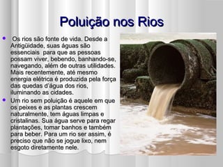 Poluição nos RiosPoluição nos Rios
 Os rios são fonte de vida. Desde aOs rios são fonte de vida. Desde a
Antigüidade, suas águas sãoAntigüidade, suas águas são
essenciais para que as pessoasessenciais para que as pessoas
possam viver, bebendo, banhando-se,possam viver, bebendo, banhando-se,
navegando, além de outras utilidades.navegando, além de outras utilidades.
Mais recentemente, até mesmoMais recentemente, até mesmo
energia elétrica é produzida pela forçaenergia elétrica é produzida pela força
das quedas d’água dos rios,das quedas d’água dos rios,
iluminando as cidades.iluminando as cidades.
 Um rio sem poluição é aquele em queUm rio sem poluição é aquele em que
os peixes e as plantas crescemos peixes e as plantas crescem
naturalmente, tem águas limpas enaturalmente, tem águas limpas e
cristalinas. Sua água serve para regarcristalinas. Sua água serve para regar
plantações, tomar banhos e tambémplantações, tomar banhos e também
para beber. Para um rio ser assim, épara beber. Para um rio ser assim, é
preciso que não se jogue lixo, nempreciso que não se jogue lixo, nem
esgoto diretamente nele.esgoto diretamente nele.
 