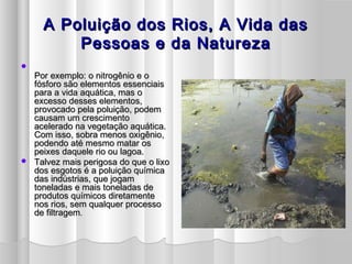 A Poluição dos Rios, A Vida dasA Poluição dos Rios, A Vida das
Pessoas e da NaturezaPessoas e da Natureza

Por exemplo: o nitrogênio e oPor exemplo: o nitrogênio e o
fósforo são elementos essenciaisfósforo são elementos essenciais
para a vida aquática, mas opara a vida aquática, mas o
excesso desses elementos,excesso desses elementos,
provocado pela poluição, podemprovocado pela poluição, podem
causam um crescimentocausam um crescimento
acelerado na vegetação aquática.acelerado na vegetação aquática.
Com isso, sobra menos oxigênio,Com isso, sobra menos oxigênio,
podendo até mesmo matar ospodendo até mesmo matar os
peixes daquele rio ou lagoa.peixes daquele rio ou lagoa.
 Talvez mais perigosa do que o lixoTalvez mais perigosa do que o lixo
dos esgotos é a poluição químicados esgotos é a poluição química
das indústrias, que jogamdas indústrias, que jogam
toneladas e mais toneladas detoneladas e mais toneladas de
produtos químicos diretamenteprodutos químicos diretamente
nos rios, sem qualquer processonos rios, sem qualquer processo
de filtragemde filtragem..
 