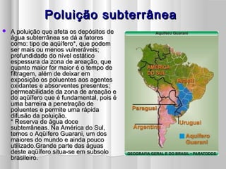Poluição subterrâneaPoluição subterrânea
 A poluição que afeta os depósitos deA poluição que afeta os depósitos de
água subterrânea se dá a fatoreságua subterrânea se dá a fatores
como: tipo de aqüífero*, que podemcomo: tipo de aqüífero*, que podem
ser mais ou menos vulneráveis;ser mais ou menos vulneráveis;
profundidade do nível estáticoprofundidade do nível estático
espessura da zona de areação, queespessura da zona de areação, que
quanto maior for maior é o tempo dequanto maior for maior é o tempo de
filtragem, além de deixar emfiltragem, além de deixar em
exposição os poluentes aos agentesexposição os poluentes aos agentes
oxidantes e absorventes presentes;oxidantes e absorventes presentes;
permeabilidade da zona de areação epermeabilidade da zona de areação e
do aqüífero que é fundamental, pois édo aqüífero que é fundamental, pois é
uma barreira a penetração deuma barreira a penetração de
poluentes e permite uma rápidapoluentes e permite uma rápida
difusão da poluição.difusão da poluição.
* Reserva de água doce* Reserva de água doce
subterrâneas. Na América do Sul,subterrâneas. Na América do Sul,
temos o Aqüífero Guarani, um dostemos o Aqüífero Guarani, um dos
maiores do mundo e ainda poucomaiores do mundo e ainda pouco
utilizado.Grande parte das águasutilizado.Grande parte das águas
deste aqüífero situa-se em subsolodeste aqüífero situa-se em subsolo
brasileiro.brasileiro.
 