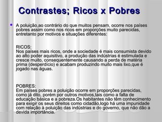 Contrastes; Ricos x PobresContrastes; Ricos x Pobres
 A poluição,ao contrário do que muitos pensam, ocorre nos paísesA poluição,ao contrário do que muitos pensam, ocorre nos países
pobres assim como nos ricos em proporções muito parecidas,pobres assim como nos ricos em proporções muito parecidas,
entretanto por motivos e situações diferentes:entretanto por motivos e situações diferentes:
RICOS:RICOS:
Nos países mais ricos, onde a sociedade é mais consumista devidoNos países mais ricos, onde a sociedade é mais consumista devido
ao alto poder aquisitivo, a produção das indústrias é estimulada eao alto poder aquisitivo, a produção das indústrias é estimulada e
cresce muito, consequentemente causando a perda de matériacresce muito, consequentemente causando a perda de matéria
prima (desperdício) e acabam produzindo muito mais lixo,que éprima (desperdício) e acabam produzindo muito mais lixo,que é
jogado nas águas.jogado nas águas.
POBRES:POBRES:
Em países pobres a poluição ocorre em proporções parecidas,Em países pobres a poluição ocorre em proporções parecidas,
como já dito, porém por outros motivos,tais como a falta decomo já dito, porém por outros motivos,tais como a falta de
educação básica e a pobreza.Os habitantes não têm conhecimentoeducação básica e a pobreza.Os habitantes não têm conhecimento
para exigir os seus direitos como cidadão,logo há uma impunidadepara exigir os seus direitos como cidadão,logo há uma impunidade
com relação à poluição das indústrias e do governo, que não dão acom relação à poluição das indústrias e do governo, que não dão a
devida importância.devida importância.
 