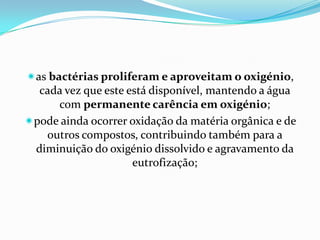 as bactérias proliferam e aproveitam o oxigénio,
  cada vez que este está disponível, mantendo a água
     com permanente carência em oxigénio;
pode ainda ocorrer oxidação da matéria orgânica e de
   outros compostos, contribuindo também para a
 diminuição do oxigénio dissolvido e agravamento da
                     eutrofização;
 