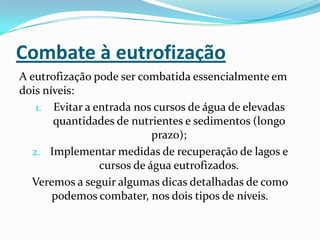 Combate à eutrofização
A eutrofização pode ser combatida essencialmente em
dois níveis:
   1. Evitar a entrada nos cursos de água de elevadas
       quantidades de nutrientes e sedimentos (longo
                           prazo);
  2. Implementar medidas de recuperação de lagos e
                cursos de água eutrofizados.
  Veremos a seguir algumas dicas detalhadas de como
       podemos combater, nos dois tipos de níveis.
 