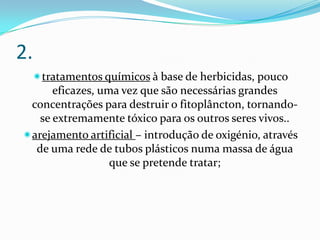 2.
 tratamentos químicos à base de herbicidas, pouco
      eficazes, uma vez que são necessárias grandes
 concentrações para destruir o fitoplâncton, tornando-
   se extremamente tóxico para os outros seres vivos..
arejamento artificial – introdução de oxigénio, através
  de uma rede de tubos plásticos numa massa de água
                  que se pretende tratar;
 
